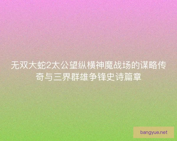 无双大蛇2太公望纵横神魔战场的谋略传奇与三界群雄争锋史诗篇章