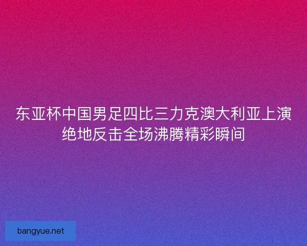 东亚杯中国男足四比三力克澳大利亚上演绝地反击全场沸腾精彩瞬间