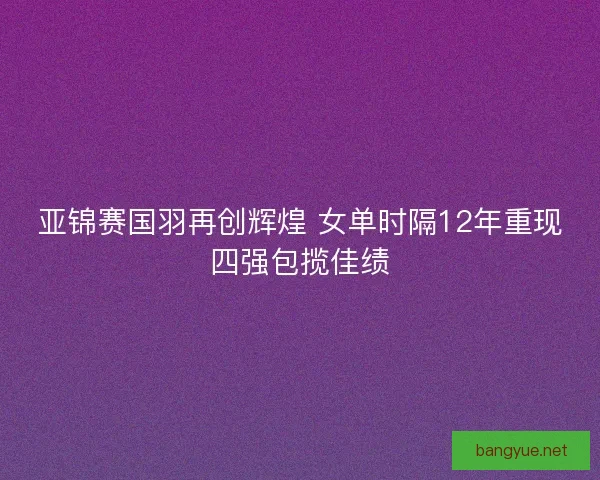 亚锦赛国羽再创辉煌 女单时隔12年重现四强包揽佳绩