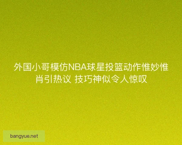 外国小哥模仿NBA球星投篮动作惟妙惟肖引热议 技巧神似令人惊叹