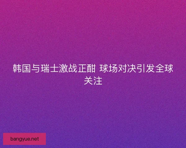 韩国与瑞士激战正酣 球场对决引发全球关注