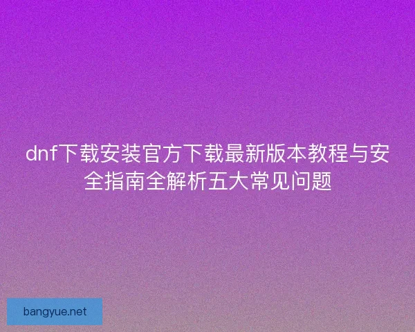 dnf下载安装官方下载最新版本教程与安全指南全解析五大常见问题