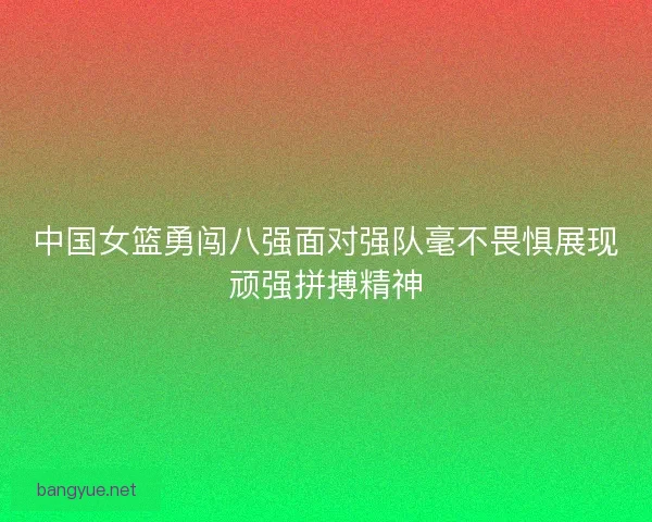 中国女篮勇闯八强面对强队毫不畏惧展现顽强拼搏精神